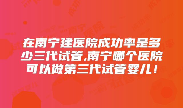 在南宁建医院成功率是多少三代试管,南宁哪个医院可以做第三代试管婴儿！