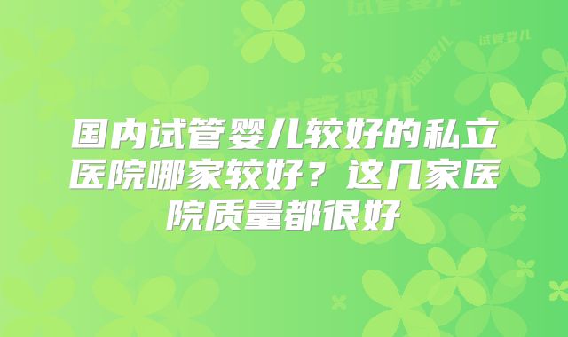 国内试管婴儿较好的私立医院哪家较好?这几家医院质量都很好