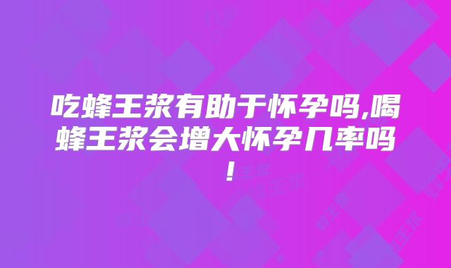 吃蜂王浆有助于怀孕吗,喝蜂王浆会增大怀孕几率吗!
