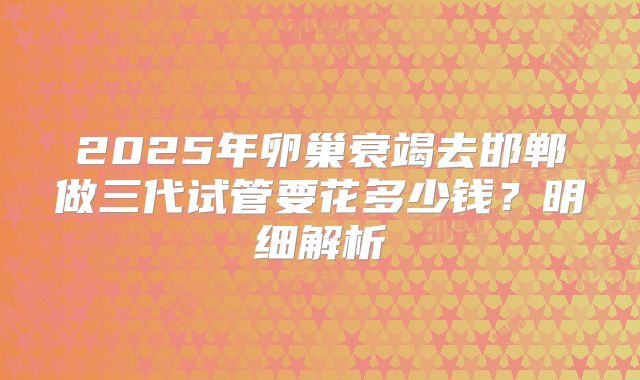 2025年卵巢衰竭去邯郸做三代试管要花多少钱？明细解析