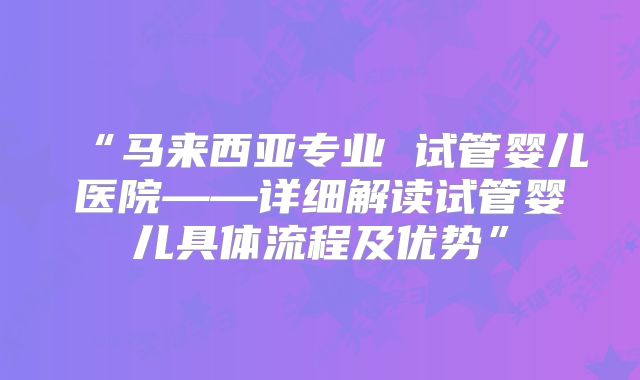 “马来西亚专业 试管婴儿医院——详细解读试管婴儿具体流程及优势”