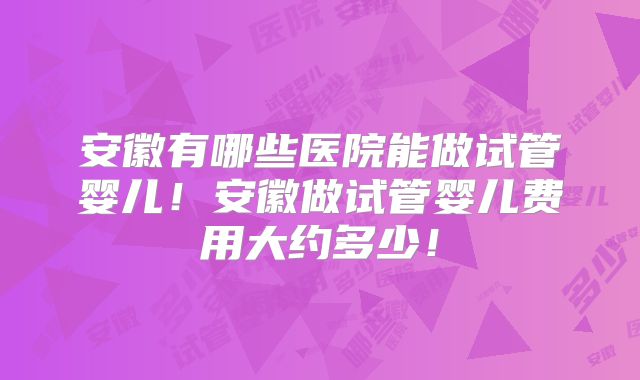 安徽有哪些医院能做试管婴儿！安徽做试管婴儿费用大约多少！