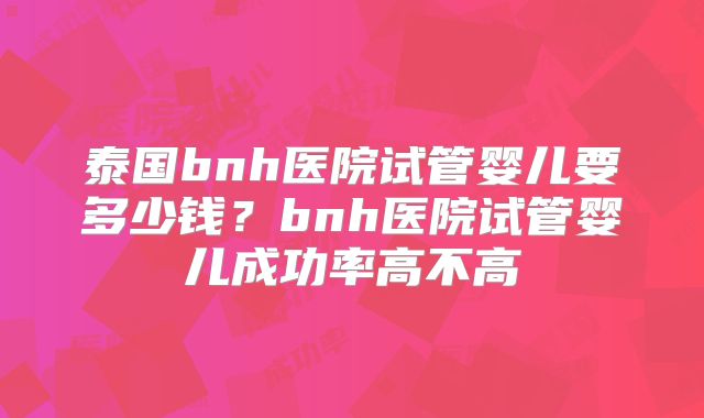 泰国bnh医院试管婴儿要多少钱?bnh医院试管婴儿成功率高不高