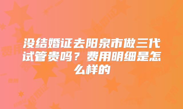 没结婚证去阳泉市做三代试管贵吗？费用明细是怎么样的