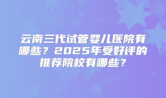 云南三代试管婴儿医院有哪些？2025年受好评的推荐院校有哪些？