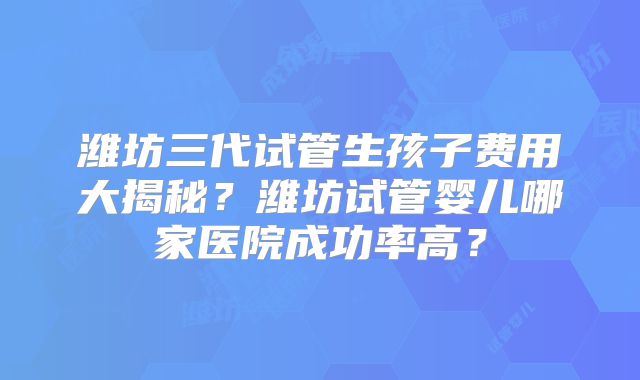 潍坊三代试管生孩子费用大揭秘？潍坊试管婴儿哪家医院成功率高？