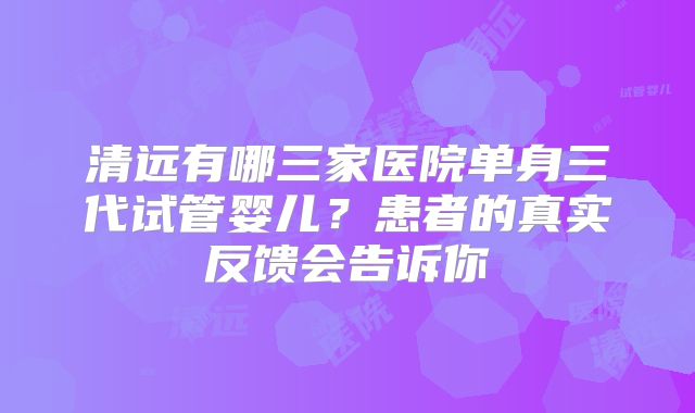 清远有哪三家医院单身三代试管婴儿？患者的真实反馈会告诉你