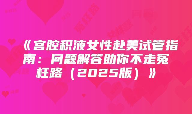 《宫腔积液女性赴美试管指南:问题解答助你不走冤枉路(2025版)》