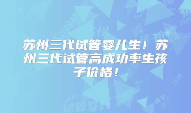 苏州三代试管婴儿生！苏州三代试管高成功率生孩子价格！