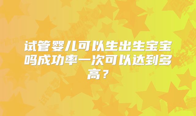 试管婴儿可以生出生宝宝吗成功率一次可以达到多高?