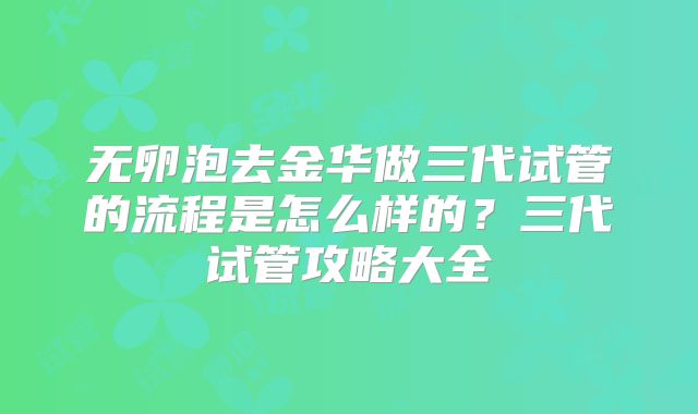 无卵泡去金华做三代试管的流程是怎么样的?三代试管攻略大全