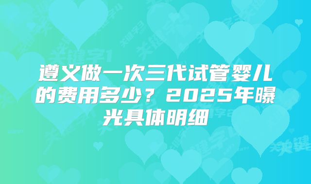 遵义做一次三代试管婴儿的费用多少?2025年曝光具体明细