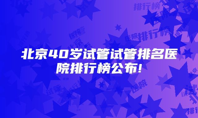 北京40岁试管试管排名医院排行榜公布!