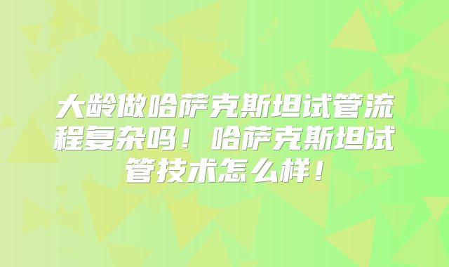 大龄做哈萨克斯坦试管流程复杂吗！哈萨克斯坦试管技术怎么样！