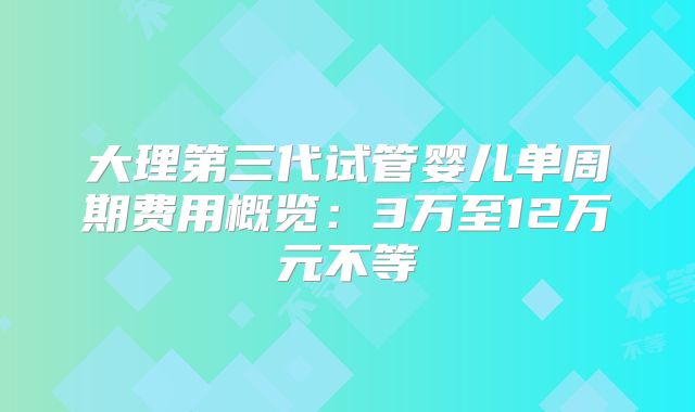 大理第三代试管婴儿单周期费用概览:3万至12万元不等