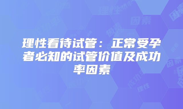 理性看待试管：正常受孕者必知的试管价值及成功率因素