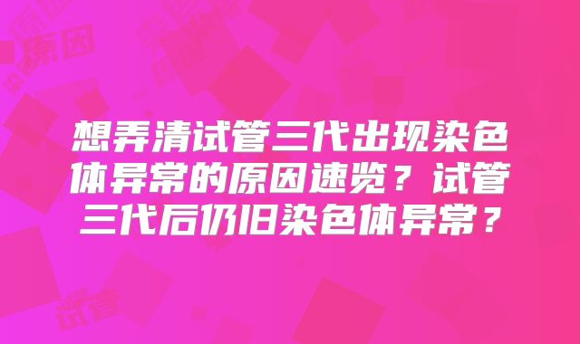 想弄清试管三代出现染色体异常的原因速览?试管三代后仍旧染色体异常?