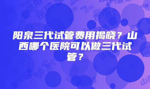 阳泉三代试管费用揭晓？山西哪个医院可以做三代试管？