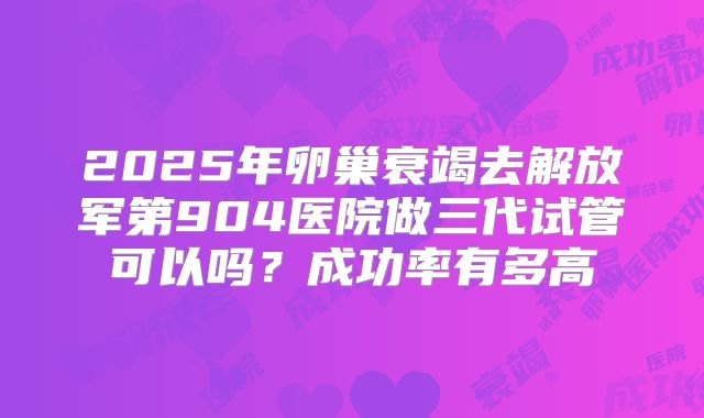 2025年卵巢衰竭去解放军第904医院做三代试管可以吗？成功率有多高