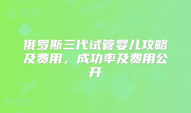 俄罗斯三代试管婴儿攻略及费用,成功率及费用公开