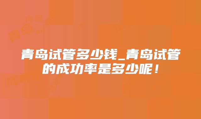 青岛试管多少钱_青岛试管的成功率是多少呢!