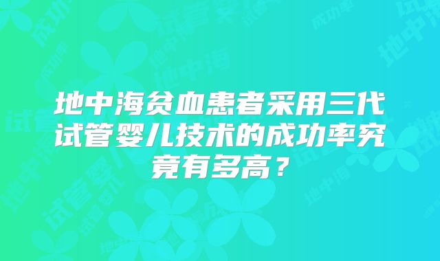 地中海贫血患者采用三代试管婴儿技术的成功率究竟有多高？