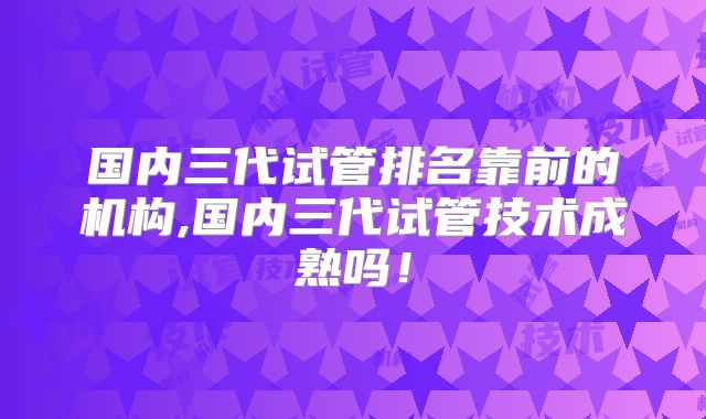 国内三代试管排名靠前的机构,国内三代试管技术成熟吗!