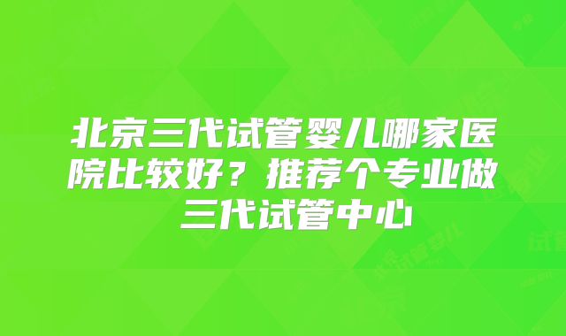 北京三代试管婴儿哪家医院比较好?推荐个专业做 三代试管中心