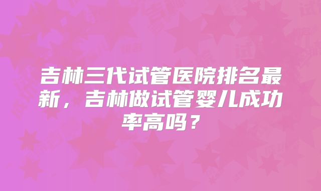 吉林三代试管医院排名最新，吉林做试管婴儿成功率高吗？
