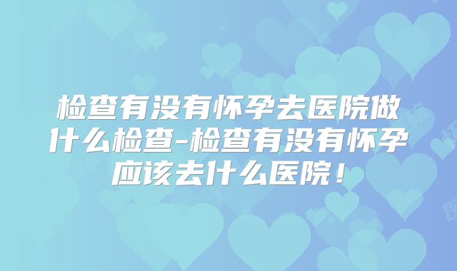 检查有没有怀孕去医院做什么检查-检查有没有怀孕应该去什么医院！