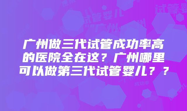 广州做三代试管成功率高的医院全在这？广州哪里可以做第三代试管婴儿？？