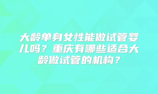 大龄单身女性能做试管婴儿吗？重庆有哪些适合大龄做试管的机构？