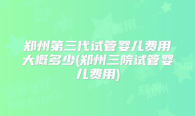 郑州第三代试管婴儿费用大概多少(郑州三院试管婴儿费用)