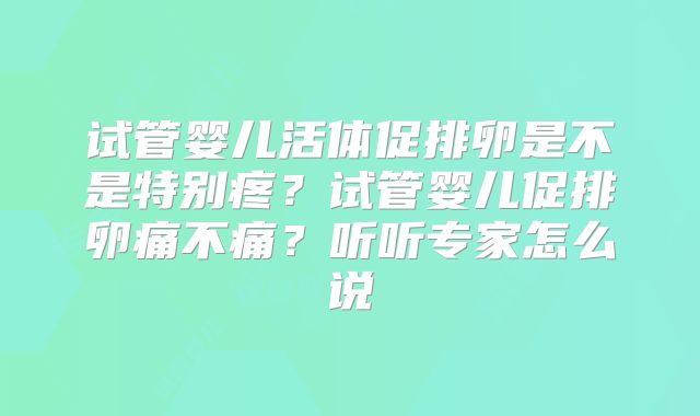试管婴儿活体促排卵是不是特别疼？试管婴儿促排卵痛不痛？听听专家怎么说