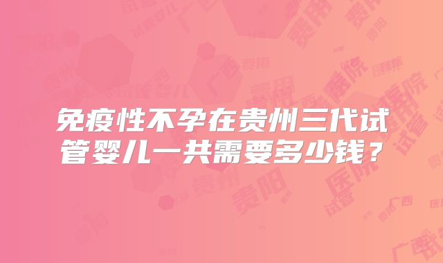 免疫性不孕在贵州三代试管婴儿一共需要多少钱?