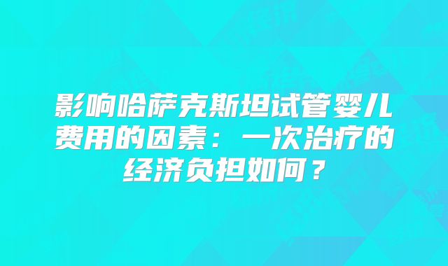 影响哈萨克斯坦试管婴儿费用的因素：一次治疗的经济负担如何？