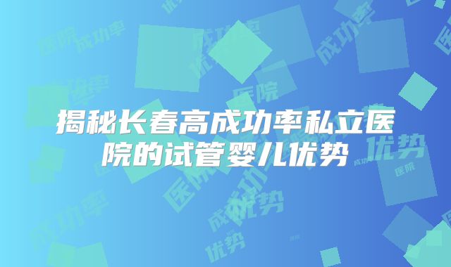 揭秘长春高成功率私立医院的试管婴儿优势