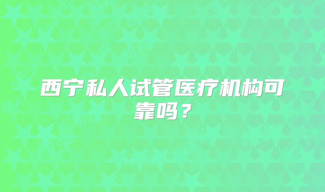 西宁私人试管医疗机构可靠吗？
