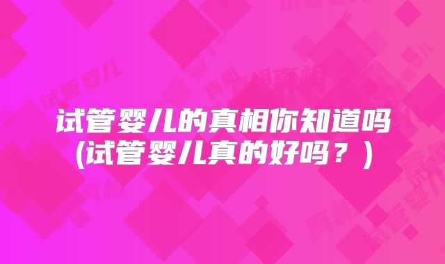 试管婴儿的真相你知道吗(试管婴儿真的好吗?)