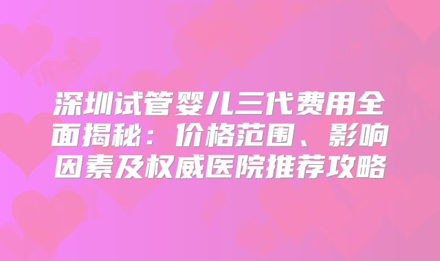 深圳试管婴儿三代费用全面揭秘：价格范围、影响因素及权威医院推荐攻略