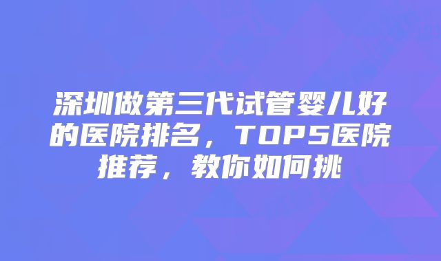 深圳做第三代试管婴儿好的医院排名，TOP5医院推荐，教你如何挑