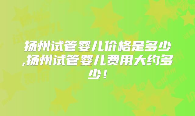 扬州试管婴儿价格是多少,扬州试管婴儿费用大约多少！