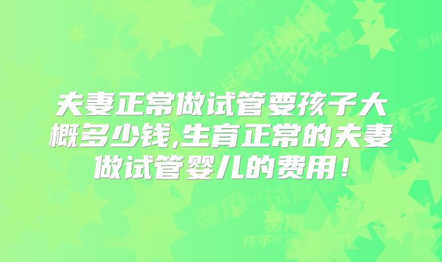 夫妻正常做试管要孩子大概多少钱,生育正常的夫妻做试管婴儿的费用！