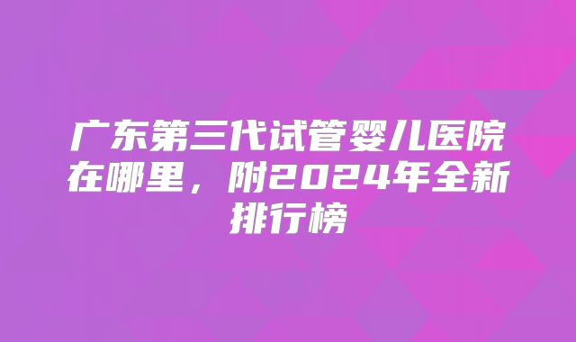 广东第三代试管婴儿医院在哪里,附2024年全新排行榜