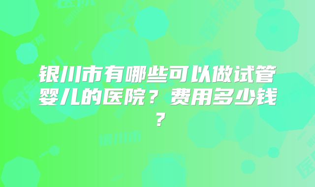 银川市有哪些可以做试管婴儿的医院?费用多少钱?