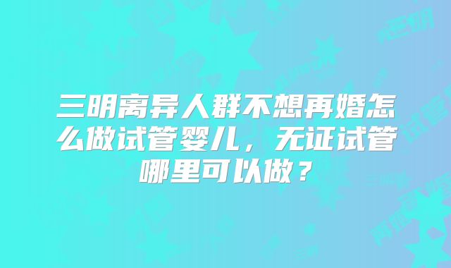 三明离异人群不想再婚怎么做试管婴儿,无证试管哪里可以做?