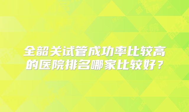 全韶关试管成功率比较高的医院排名哪家比较好?