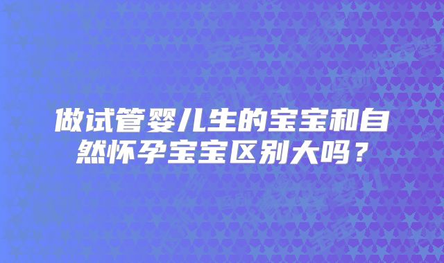 做试管婴儿生的宝宝和自然怀孕宝宝区别大吗？