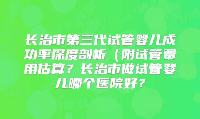 长治市第三代试管婴儿成功率深度剖析(附试管费用估算?长治市做试管婴儿哪个医院好?
