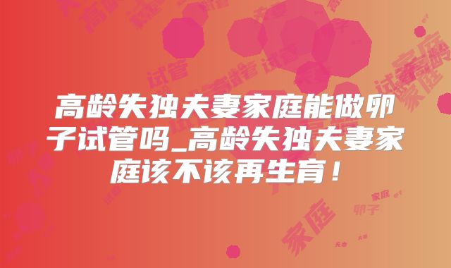 高龄失独夫妻家庭能做卵子试管吗_高龄失独夫妻家庭该不该再生育!